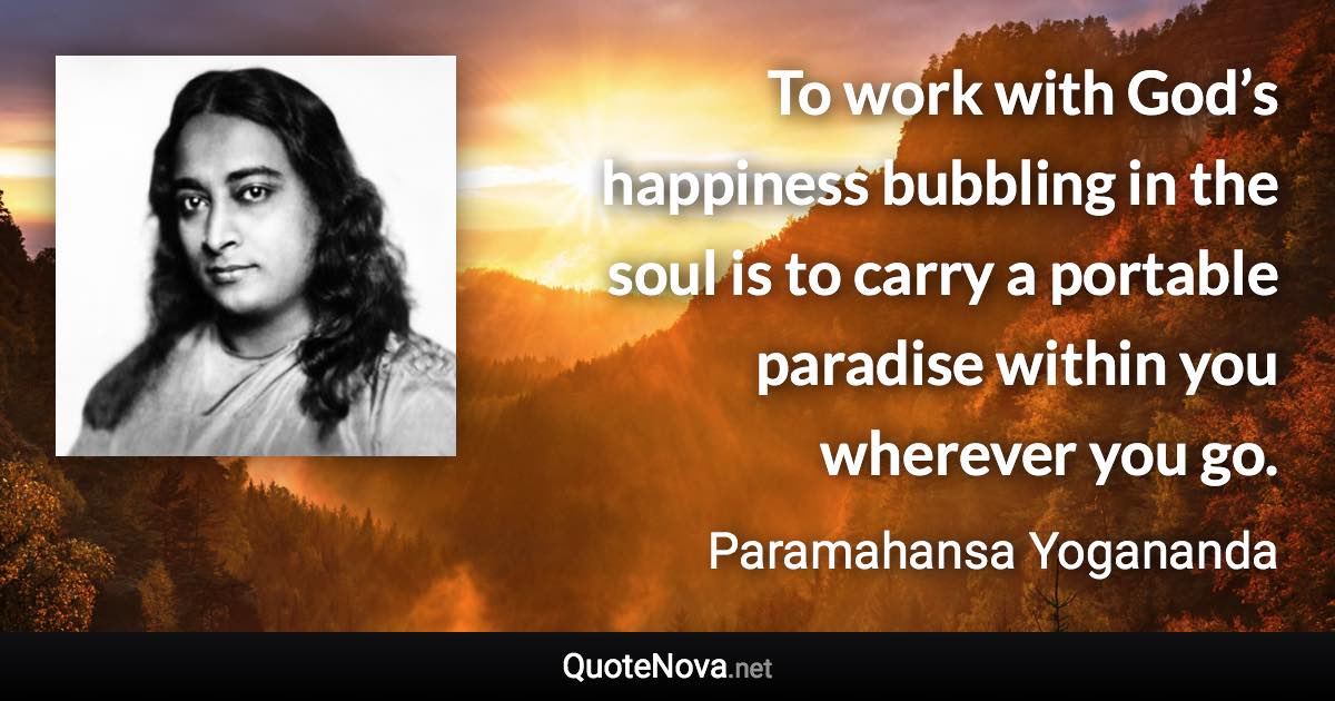 To work with God’s happiness bubbling in the soul is to carry a portable paradise within you wherever you go. - Paramahansa Yogananda quote