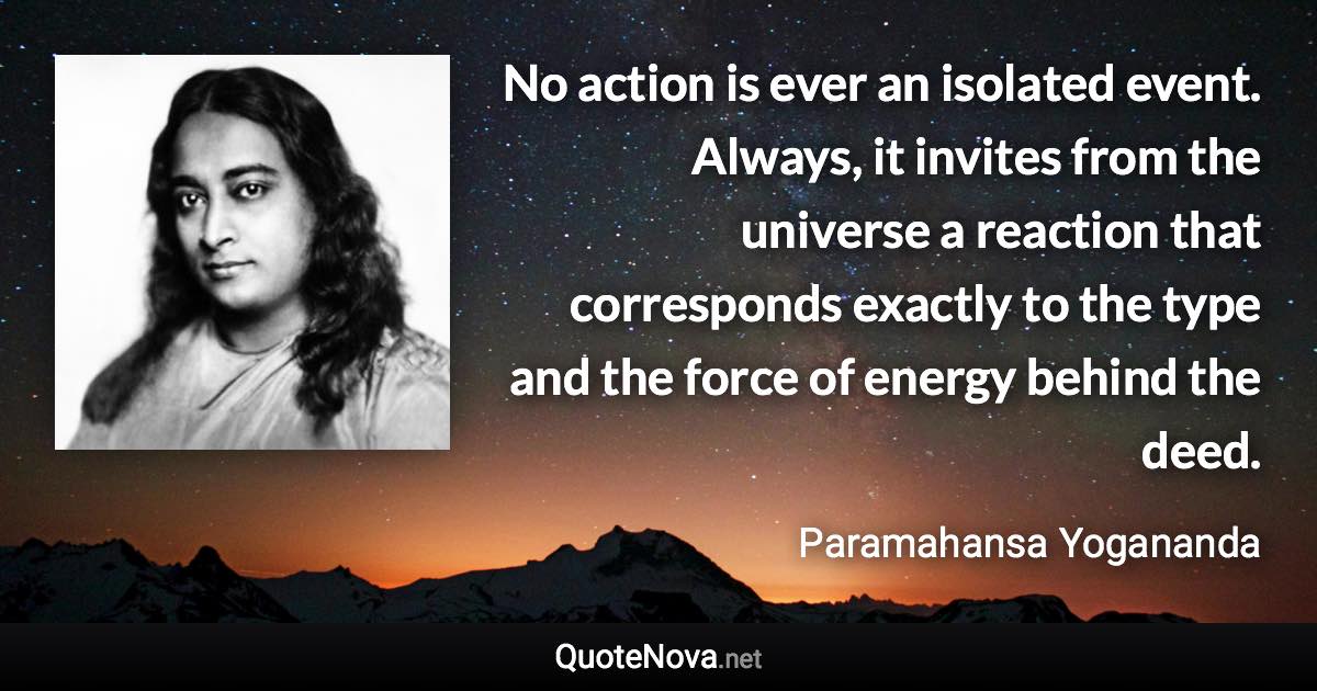 No action is ever an isolated event. Always, it invites from the universe a reaction that corresponds exactly to the type and the force of energy behind the deed. - Paramahansa Yogananda quote