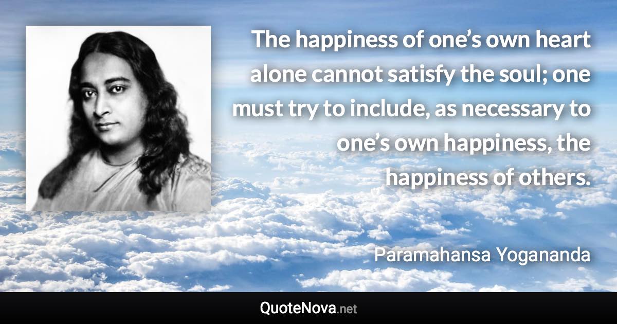 The happiness of one’s own heart alone cannot satisfy the soul; one must try to include, as necessary to one’s own happiness, the happiness of others. - Paramahansa Yogananda quote