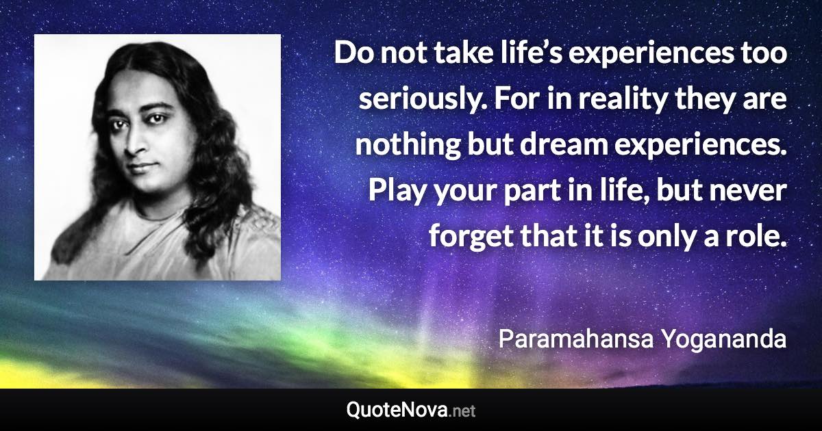 Do not take life’s experiences too seriously. For in reality they are nothing but dream experiences. Play your part in life, but never forget that it is only a role. - Paramahansa Yogananda quote