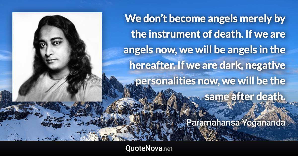 We don’t become angels merely by the instrument of death. If we are angels now, we will be angels in the hereafter. If we are dark, negative personalities now, we will be the same after death. - Paramahansa Yogananda quote