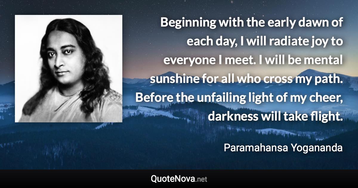 Beginning with the early dawn of each day, I will radiate joy to everyone I meet. I will be mental sunshine for all who cross my path. Before the unfailing light of my cheer, darkness will take flight. - Paramahansa Yogananda quote