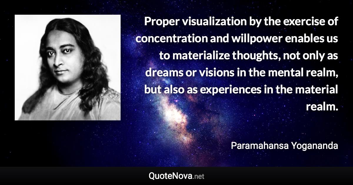 Proper visualization by the exercise of concentration and willpower enables us to materialize thoughts, not only as dreams or visions in the mental realm, but also as experiences in the material realm. - Paramahansa Yogananda quote