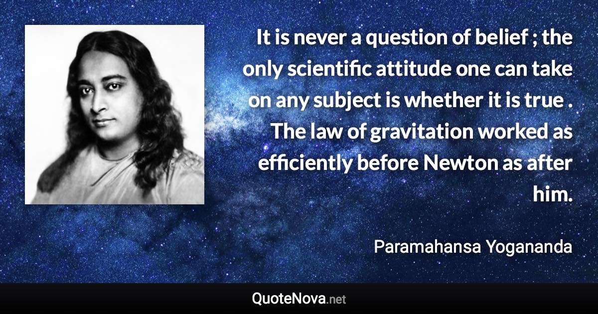 It is never a question of belief ; the only scientific attitude one can take on any subject is whether it is true . The law of gravitation worked as efficiently before Newton as after him. - Paramahansa Yogananda quote