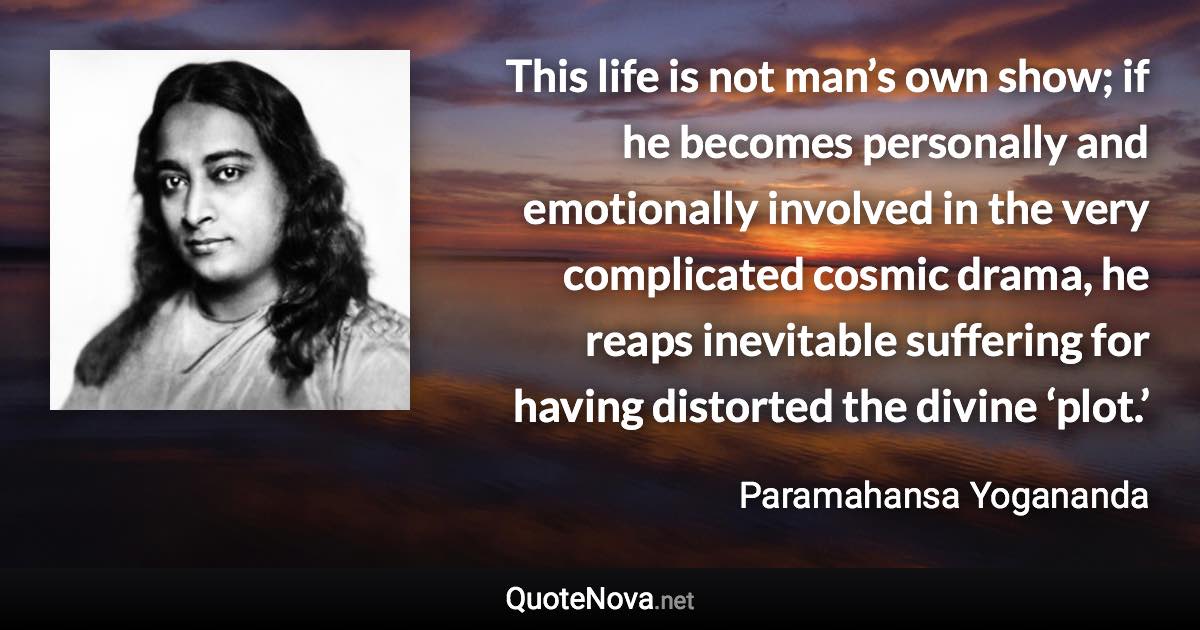 This life is not man’s own show; if he becomes personally and emotionally involved in the very complicated cosmic drama, he reaps inevitable suffering for having distorted the divine ‘plot.’ - Paramahansa Yogananda quote