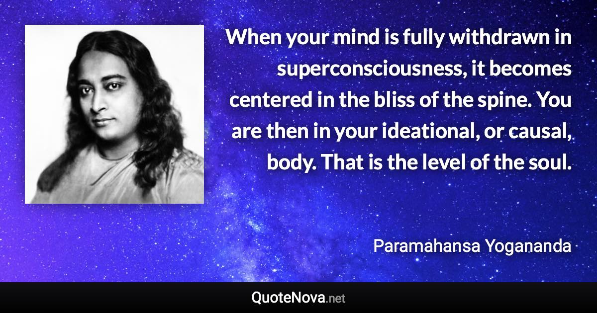 When your mind is fully withdrawn in superconsciousness, it becomes centered in the bliss of the spine. You are then in your ideational, or causal, body. That is the level of the soul. - Paramahansa Yogananda quote