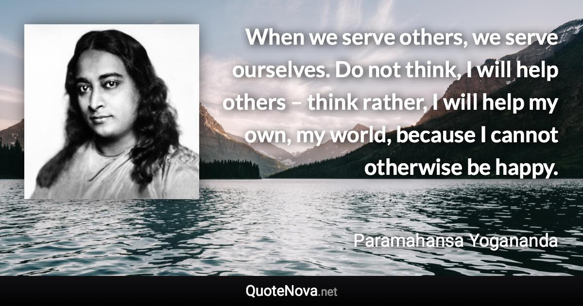 When we serve others, we serve ourselves. Do not think, I will help others – think rather, I will help my own, my world, because I cannot otherwise be happy. - Paramahansa Yogananda quote