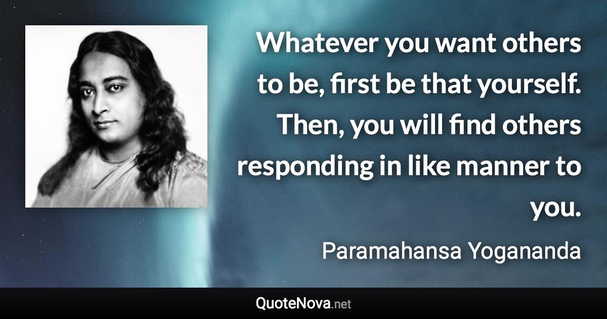 Whatever you want others to be, first be that yourself. Then, you will find others responding in like manner to you. - Paramahansa Yogananda quote