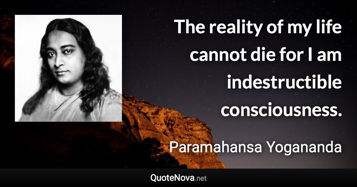 The reality of my life cannot die for I am indestructible consciousness. - Paramahansa Yogananda quote