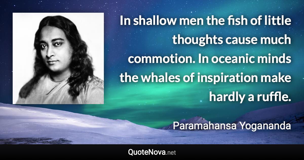 In shallow men the fish of little thoughts cause much commotion. In oceanic minds the whales of inspiration make hardly a ruffle. - Paramahansa Yogananda quote