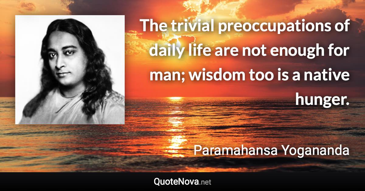 The trivial preoccupations of daily life are not enough for man; wisdom too is a native hunger. - Paramahansa Yogananda quote