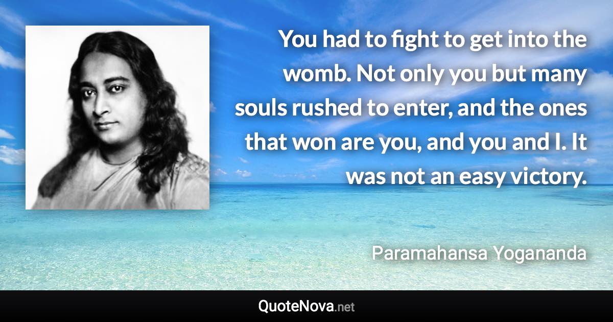 You had to fight to get into the womb. Not only you but many souls rushed to enter, and the ones that won are you, and you and I. It was not an easy victory. - Paramahansa Yogananda quote