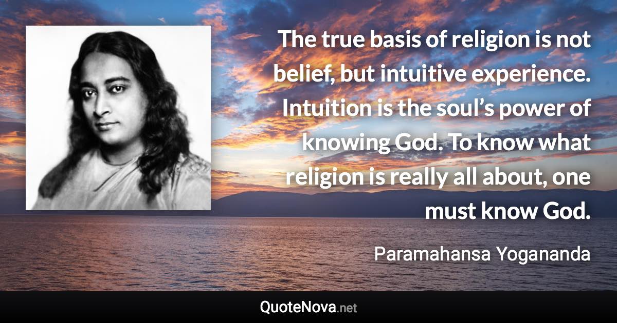 The true basis of religion is not belief, but intuitive experience. Intuition is the soul’s power of knowing God. To know what religion is really all about, one must know God. - Paramahansa Yogananda quote