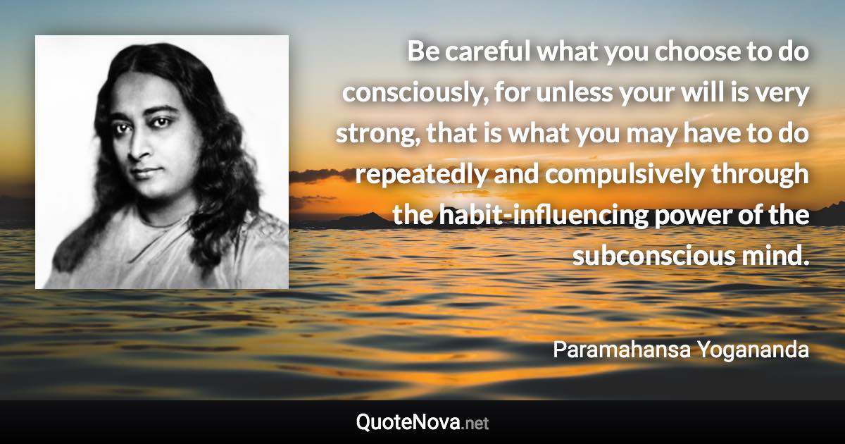 Be careful what you choose to do consciously, for unless your will is very strong, that is what you may have to do repeatedly and compulsively through the habit-influencing power of the subconscious mind. - Paramahansa Yogananda quote