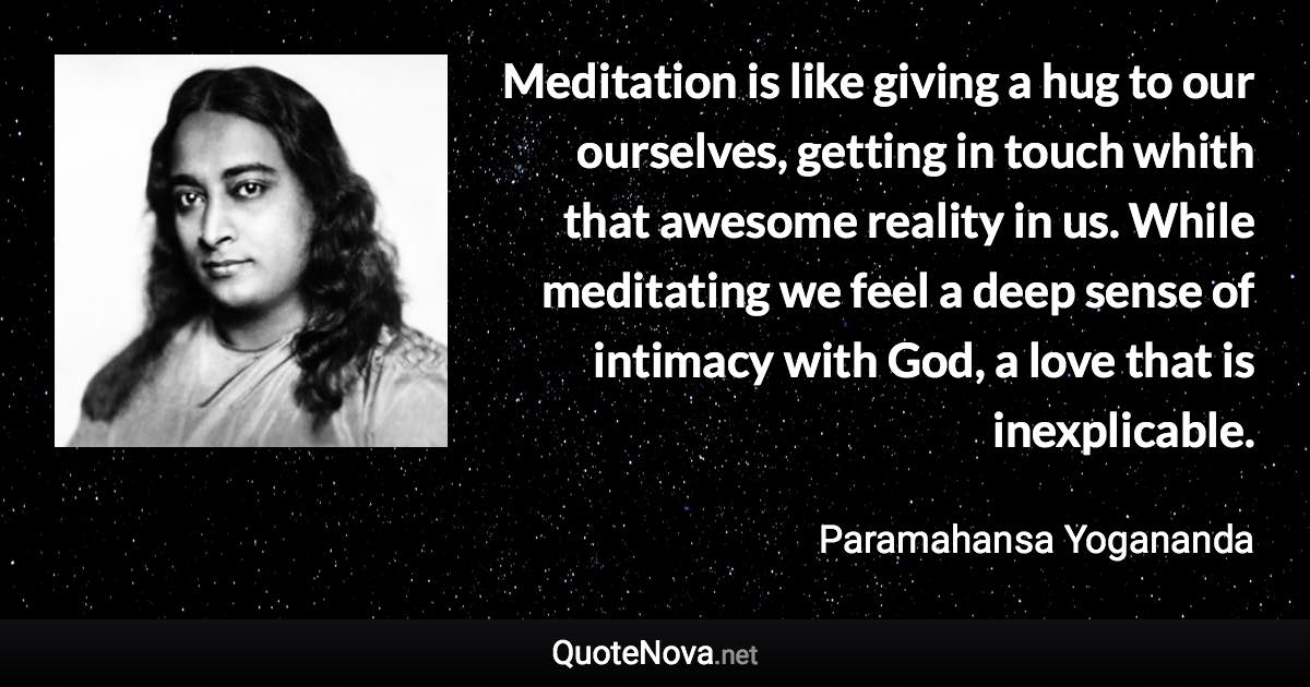 Meditation is like giving a hug to our ourselves, getting in touch whith that awesome reality in us. While meditating we feel a deep sense of intimacy with God, a love that is inexplicable. - Paramahansa Yogananda quote