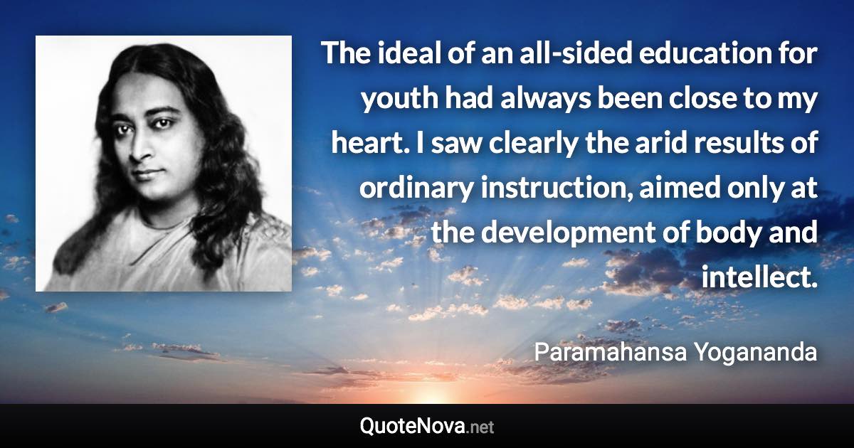 The ideal of an all-sided education for youth had always been close to my heart. I saw clearly the arid results of ordinary instruction, aimed only at the development of body and intellect. - Paramahansa Yogananda quote