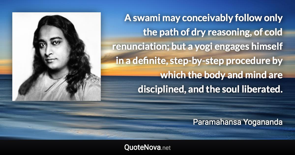 A swami may conceivably follow only the path of dry reasoning, of cold renunciation; but a yogi engages himself in a definite, step-by-step procedure by which the body and mind are disciplined, and the soul liberated. - Paramahansa Yogananda quote