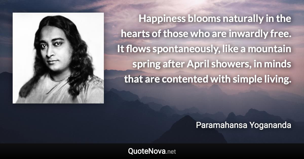 Happiness blooms naturally in the hearts of those who are inwardly free. It flows spontaneously, like a mountain spring after April showers, in minds that are contented with simple living. - Paramahansa Yogananda quote