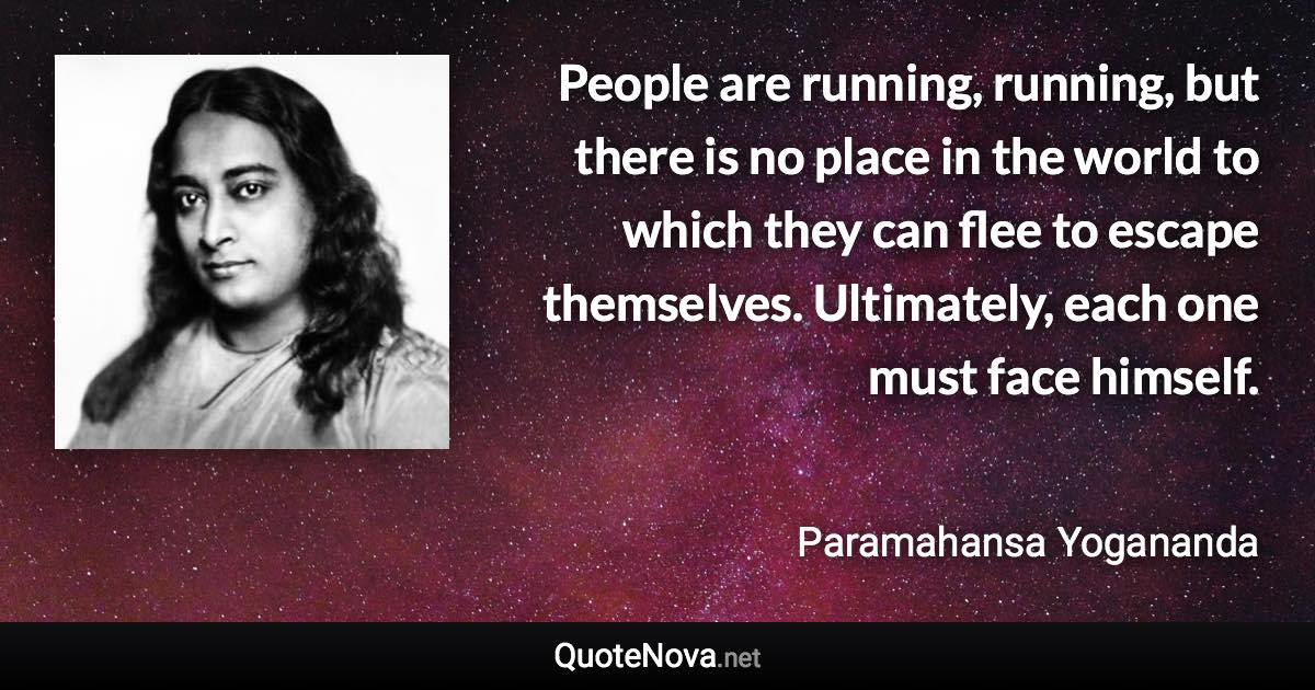 People are running, running, but there is no place in the world to which they can flee to escape themselves. Ultimately, each one must face himself. - Paramahansa Yogananda quote