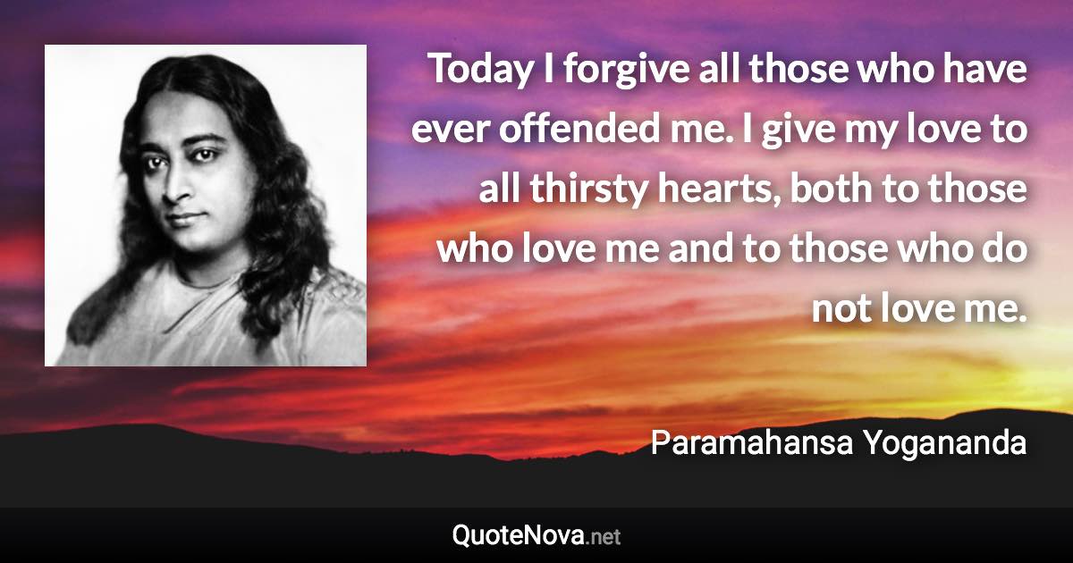 Today I forgive all those who have ever offended me. I give my love to all thirsty hearts, both to those who love me and to those who do not love me. - Paramahansa Yogananda quote