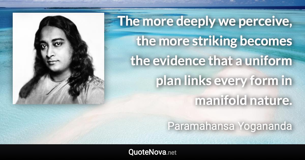 The more deeply we perceive, the more striking becomes the evidence that a uniform plan links every form in manifold nature. - Paramahansa Yogananda quote