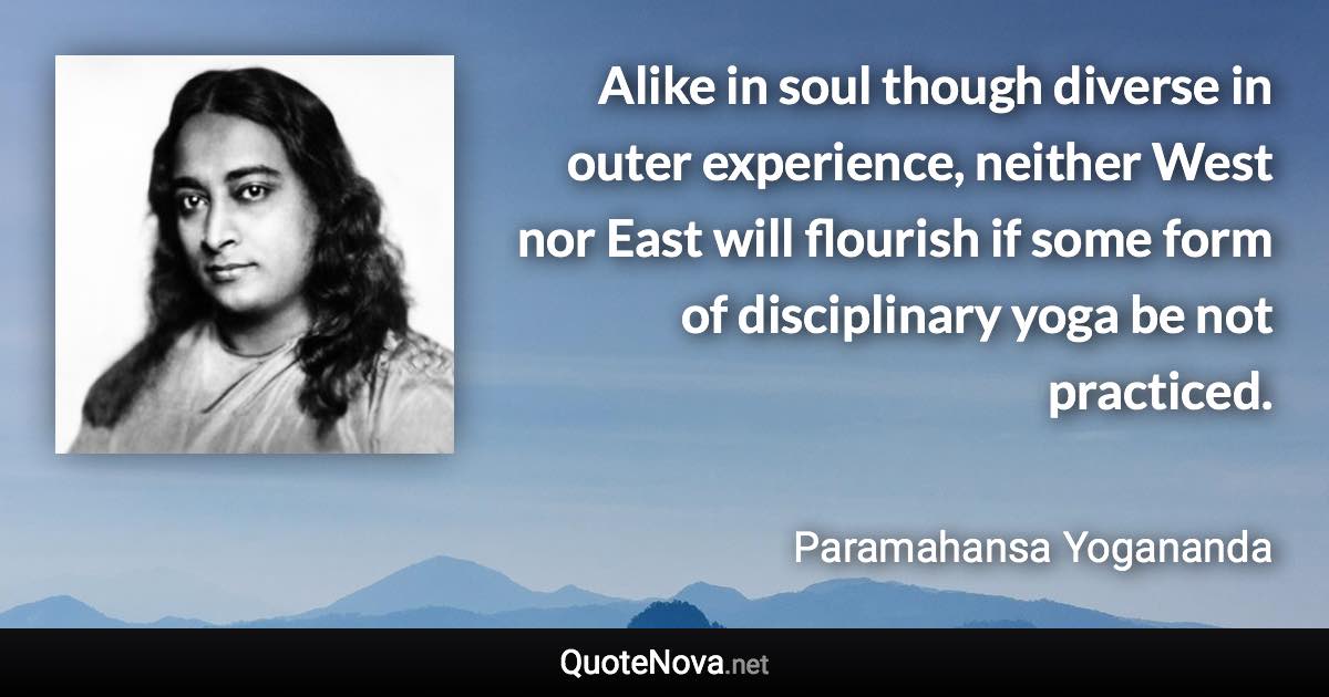 Alike in soul though diverse in outer experience, neither West nor East will flourish if some form of disciplinary yoga be not practiced. - Paramahansa Yogananda quote