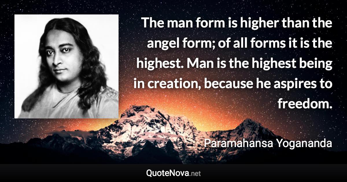 The man form is higher than the angel form; of all forms it is the highest. Man is the highest being in creation, because he aspires to freedom. - Paramahansa Yogananda quote