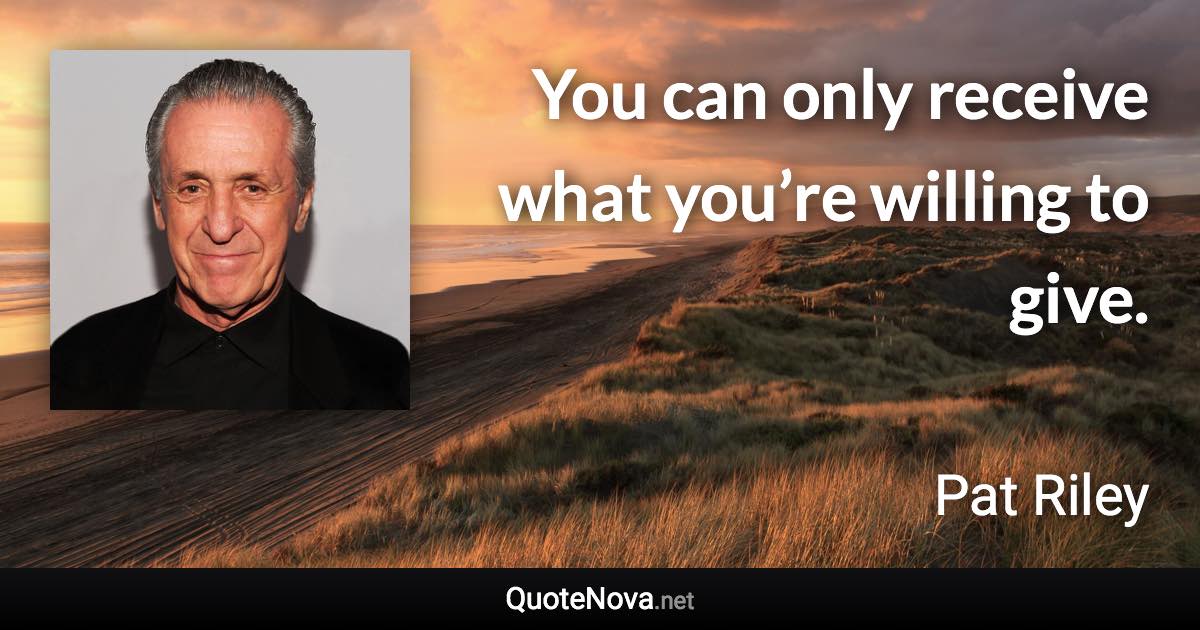 You can only receive what you’re willing to give. - Pat Riley quote