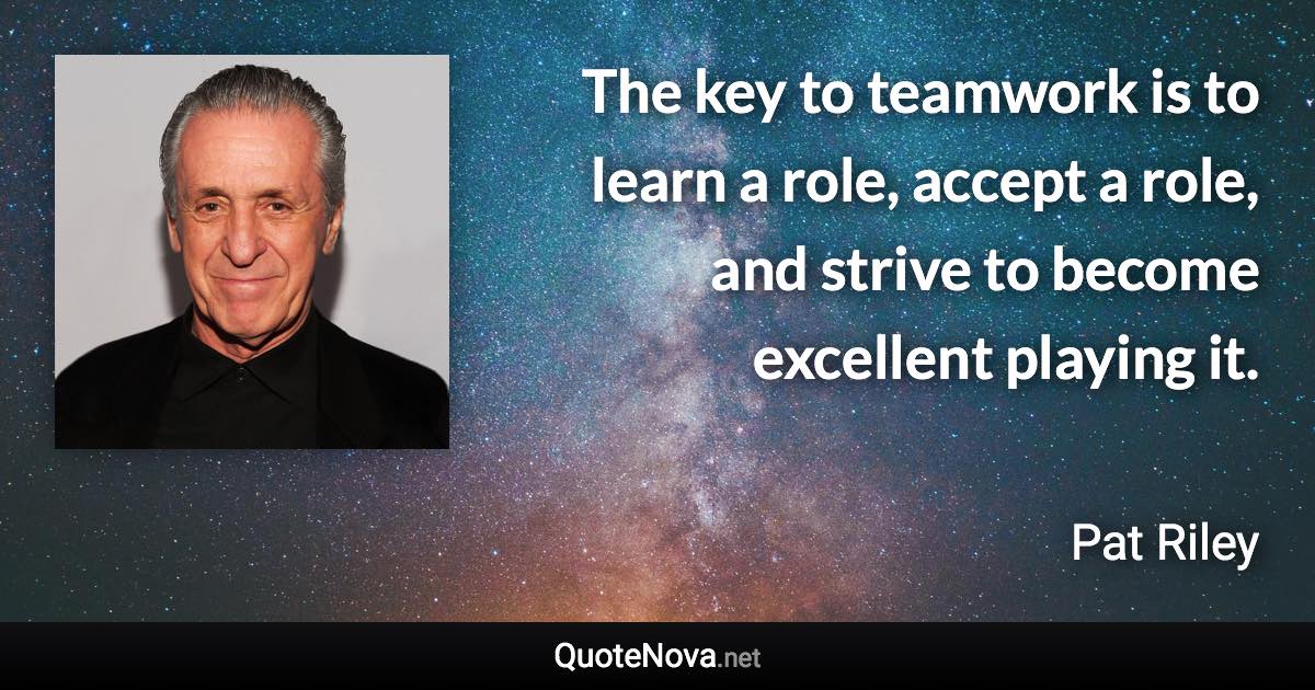 The key to teamwork is to learn a role, accept a role, and strive to become excellent playing it. - Pat Riley quote