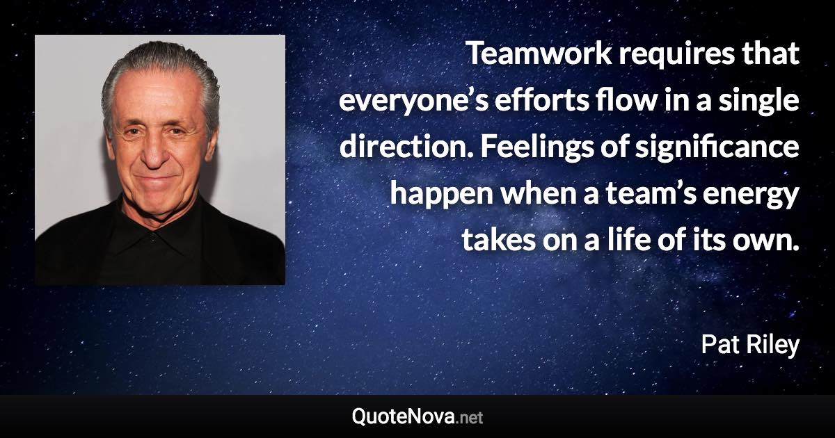 Teamwork requires that everyone’s efforts flow in a single direction. Feelings of significance happen when a team’s energy takes on a life of its own. - Pat Riley quote