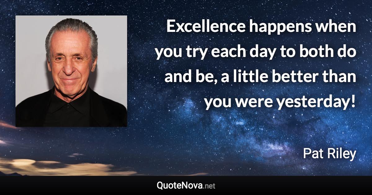Excellence happens when you try each day to both do and be, a little better than you were yesterday! - Pat Riley quote