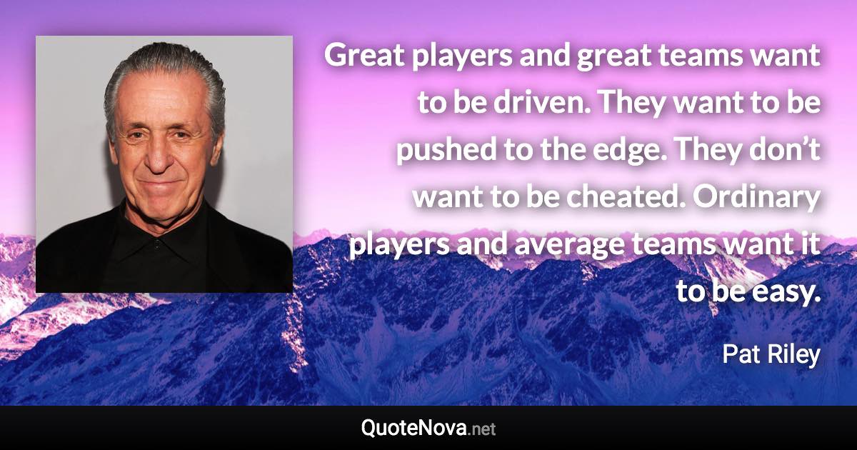 Great players and great teams want to be driven. They want to be pushed to the edge. They don’t want to be cheated. Ordinary players and average teams want it to be easy. - Pat Riley quote