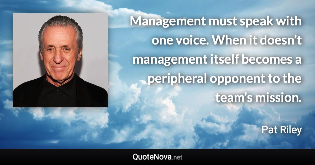 Management must speak with one voice. When it doesn’t management itself becomes a peripheral opponent to the team’s mission. - Pat Riley quote