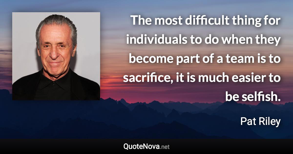 The most difficult thing for individuals to do when they become part of a team is to sacrifice, it is much easier to be selfish. - Pat Riley quote