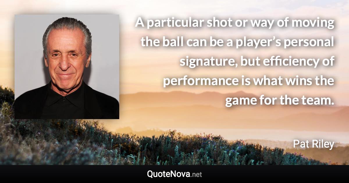 A particular shot or way of moving the ball can be a player’s personal signature, but efficiency of performance is what wins the game for the team. - Pat Riley quote