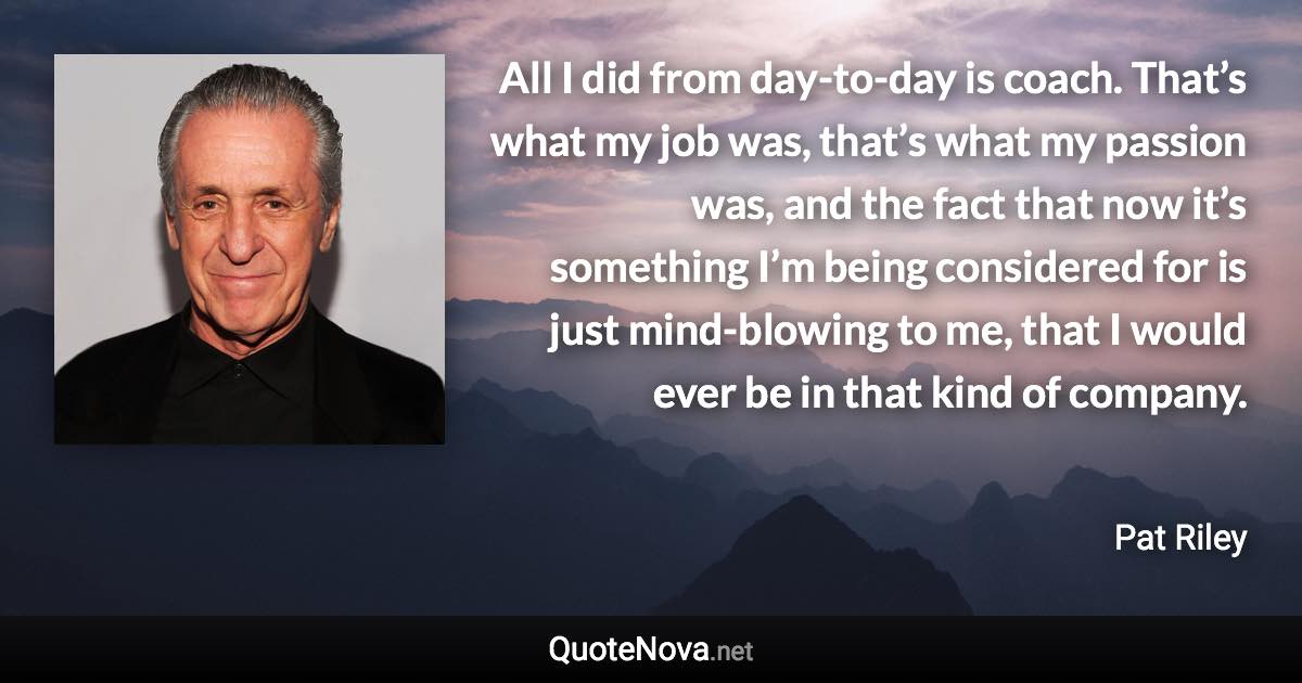 All I did from day-to-day is coach. That’s what my job was, that’s what my passion was, and the fact that now it’s something I’m being considered for is just mind-blowing to me, that I would ever be in that kind of company. - Pat Riley quote