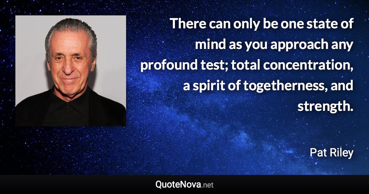 There can only be one state of mind as you approach any profound test; total concentration, a spirit of togetherness, and strength. - Pat Riley quote