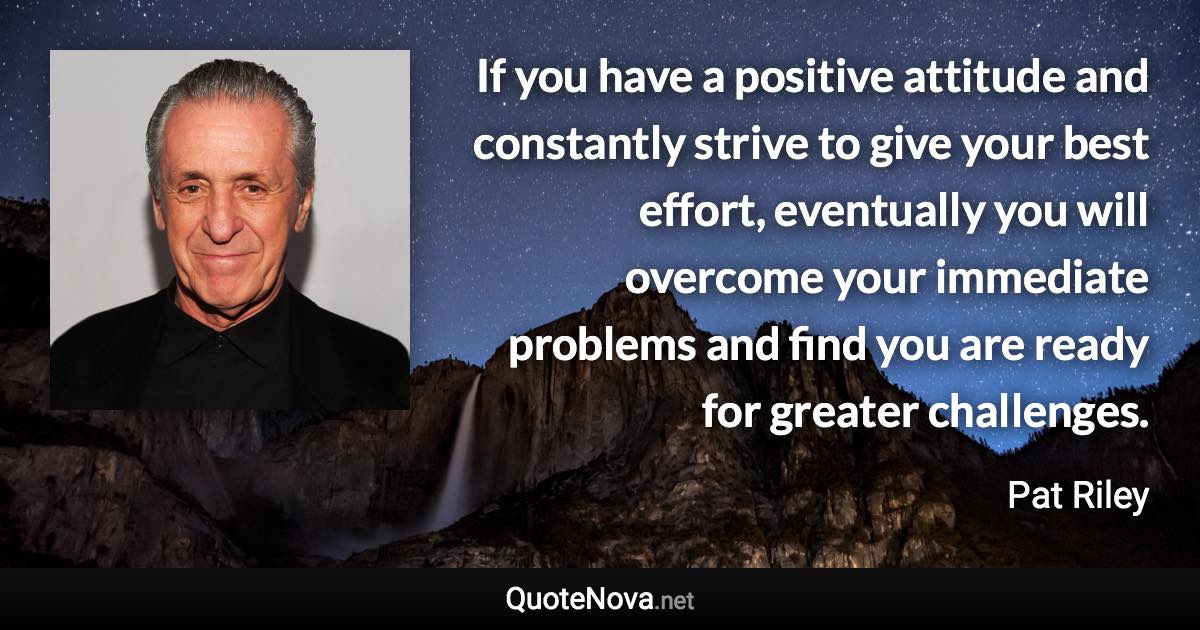 If you have a positive attitude and constantly strive to give your best effort, eventually you will overcome your immediate problems and find you are ready for greater challenges. - Pat Riley quote
