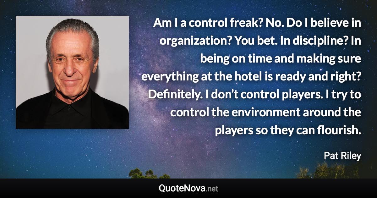 Am I a control freak? No. Do I believe in organization? You bet. In discipline? In being on time and making sure everything at the hotel is ready and right? Definitely. I don’t control players. I try to control the environment around the players so they can flourish. - Pat Riley quote