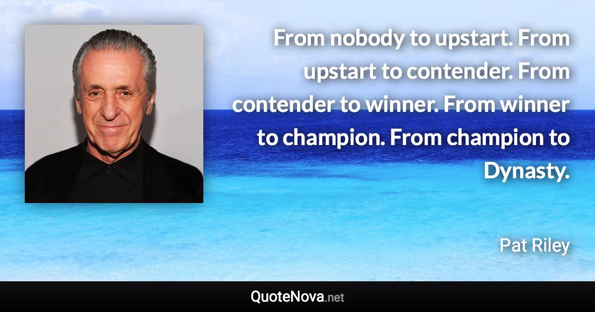 From nobody to upstart. From upstart to contender. From contender to winner. From winner to champion. From champion to Dynasty. - Pat Riley quote