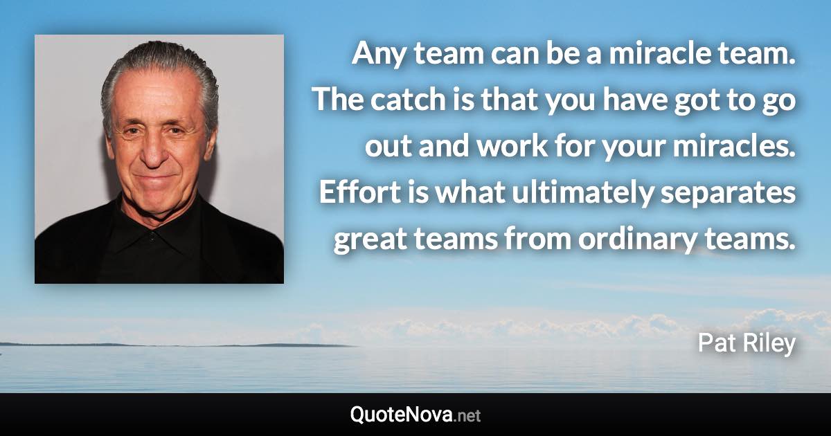 Any team can be a miracle team. The catch is that you have got to go out and work for your miracles. Effort is what ultimately separates great teams from ordinary teams. - Pat Riley quote