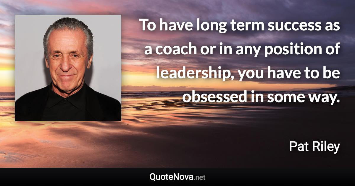 To have long term success as a coach or in any position of leadership, you have to be obsessed in some way. - Pat Riley quote