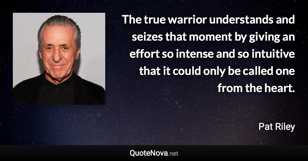 The true warrior understands and seizes that moment by giving an effort so intense and so intuitive that it could only be called one from the heart. - Pat Riley quote