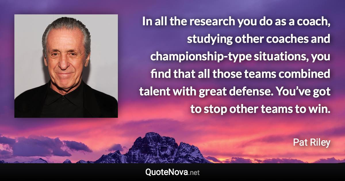 In all the research you do as a coach, studying other coaches and championship-type situations, you find that all those teams combined talent with great defense. You’ve got to stop other teams to win. - Pat Riley quote