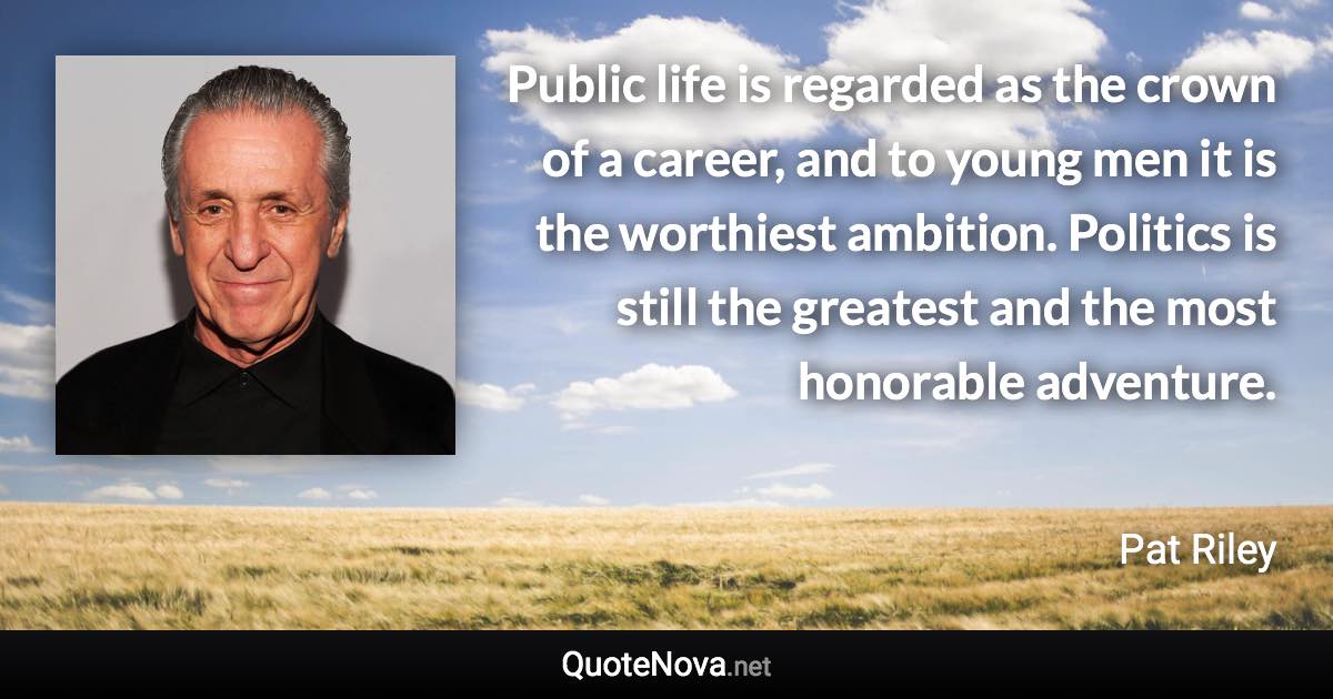 Public life is regarded as the crown of a career, and to young men it is the worthiest ambition. Politics is still the greatest and the most honorable adventure. - Pat Riley quote