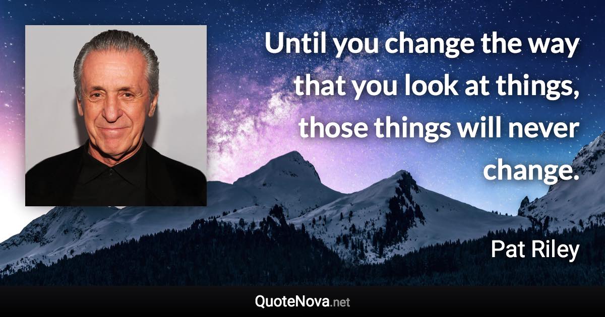 Until you change the way that you look at things, those things will never change. - Pat Riley quote
