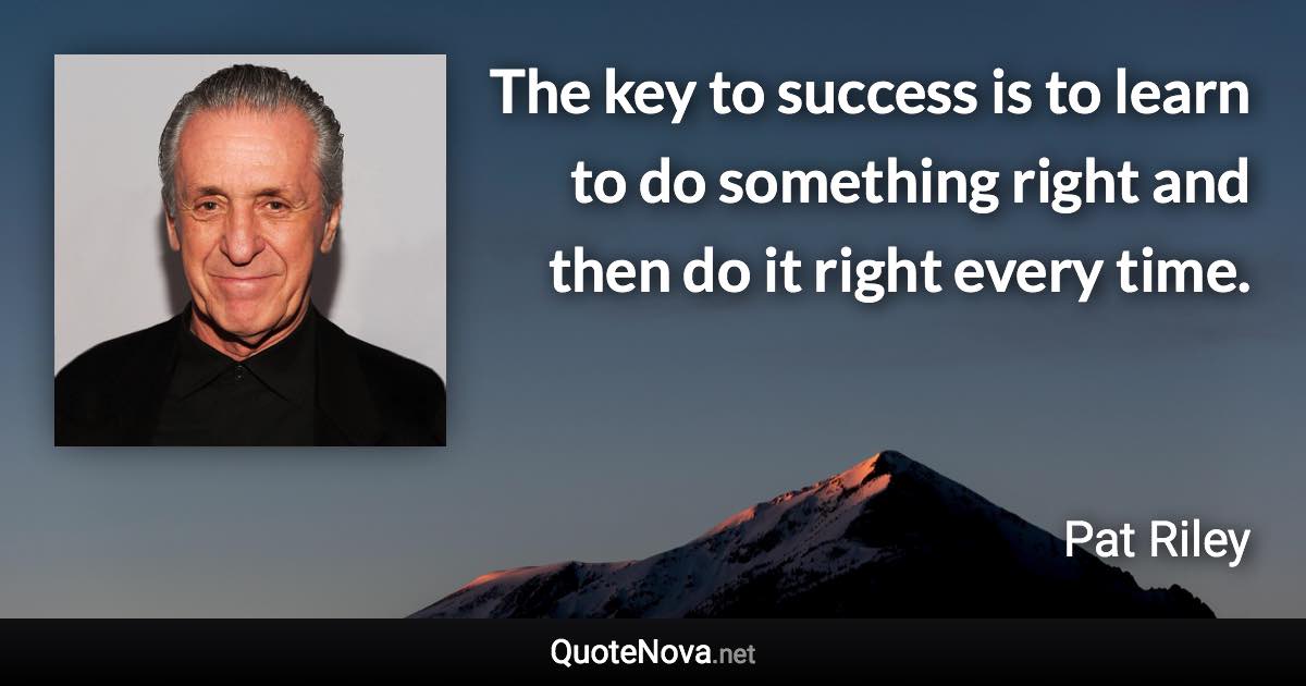 The key to success is to learn to do something right and then do it right every time. - Pat Riley quote