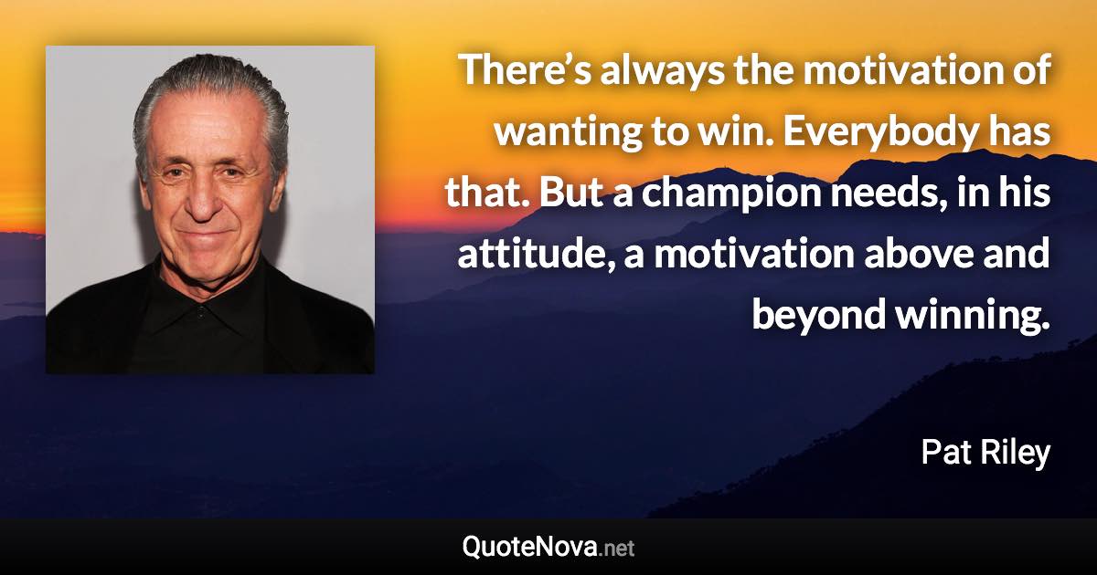 There’s always the motivation of wanting to win. Everybody has that. But a champion needs, in his attitude, a motivation above and beyond winning. - Pat Riley quote
