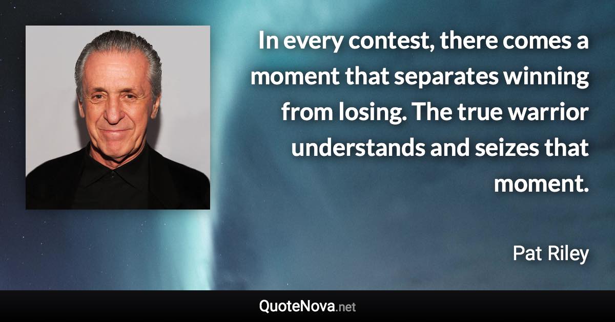 In every contest, there comes a moment that separates winning from losing. The true warrior understands and seizes that moment. - Pat Riley quote