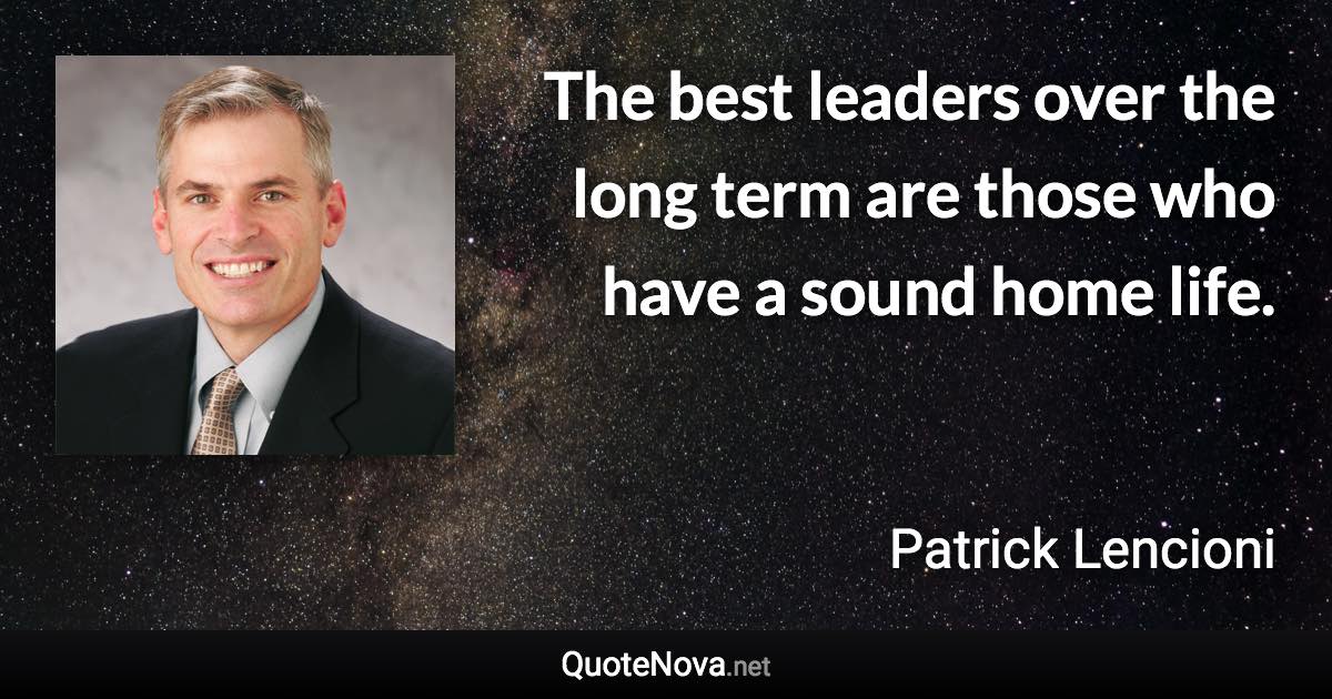 The best leaders over the long term are those who have a sound home life. - Patrick Lencioni quote